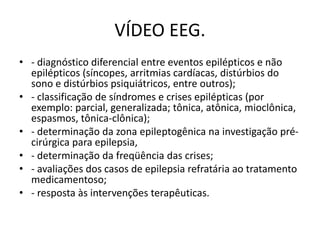 VÍDEO EEG.
• - diagnóstico diferencial entre eventos epilépticos e não
epilépticos (síncopes, arritmias cardíacas, distúrbios do
sono e distúrbios psiquiátricos, entre outros);
• - classificação de síndromes e crises epilépticas (por
exemplo: parcial, generalizada; tônica, atônica, mioclônica,
espasmos, tônica-clônica);
• - determinação da zona epileptogênica na investigação pré-
cirúrgica para epilepsia,
• - determinação da freqüência das crises;
• - avaliações dos casos de epilepsia refratária ao tratamento
medicamentoso;
• - resposta às intervenções terapêuticas.
 