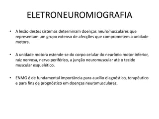 ELETRONEUROMIOGRAFIA
• A lesão destes sistemas determinam doenças neuromusculares que
representam um grupo extenso de afecções que comprometem a unidade
motora.
• A unidade motora estende-se do corpo celular do neurônio motor inferior,
raiz nervosa, nervo periférico, a junção neuromuscular até o tecido
muscular esquelético.
• ENMG é de fundamental importância para auxílio diagnóstico, terapêutico
e para fins de prognóstico em doenças neuromusculares.
 