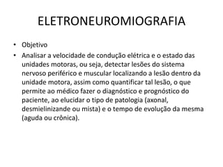 ELETRONEUROMIOGRAFIA
• Objetivo
• Analisar a velocidade de condução elétrica e o estado das
unidades motoras, ou seja, detectar lesões do sistema
nervoso periférico e muscular localizando a lesão dentro da
unidade motora, assim como quantificar tal lesão, o que
permite ao médico fazer o diagnóstico e prognóstico do
paciente, ao elucidar o tipo de patologia (axonal,
desmielinizande ou mista) e o tempo de evolução da mesma
(aguda ou crônica).
 