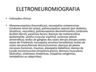 ELETRONEUROMIOGRAFIA
• Indicações clínicas
• Mononeuropatias (traumáticas), neuropatias compressivas
(síndrome túnel do carpo), polineuropatias axonais (por diabetes,
alcoólicas, vasculites), polineuropatias desmielinizantes (síndrome
Guillain-Barré), paralisias faciais; doenças do motoneurônio
(poliomielite, atrofia muscular espinhal, esclerose lateral
amiotrófica); lesões de gânglios das raízes dorsais (herpes zoster,
ataxia de Friedreich, neuropatia sensitiva hereditária); lesões de
raízes nervosas/hérnias discais/tumores; doenças de plexos
nervosos (tumorais, traumas, plexopatia diabética); doença da
junção neuromuscular (miastenia gravis); doenças musculares
(distrofias, síndromes miotônicas, miopatias congênitas,
metabólicas ou adquiridas)
 