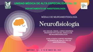 MÓDULO DE NEUROANESTESIOLOGÍA
Neurofisiología
UNIDAD MÉDICA DE ALTA ESPECIALIDAD No. 25
DEPARTAMENTO DE ANESTESIOLOGÍA
DR. MIGUEL ÁNGEL LÓPEZ OROPEZA
PROFESOR TITULAR DEL MÓDULO DE
NEUROANESTESIOLOGÍA
KARLA EDITH CORTEZ RAMÍREZ
RESIDENTE DE TERCER AÑO DE
ANESTESIOLOGÍA
MONTERREY, N.L, A 19 DE MARZO DEL 2023
 