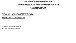 UNIVERSIDAD DE MONTERREY
UNIDAD MEDICA DE ALTA ESPECIALIDAD # 25
ANESTESIOLOGIA
• MODULO: NEUROANESTESIOLOGIA
• TEMA: NEUROFISIOLOGIA
• DR. MIGUEL ANGEL LOPEZ OROPEZA
• R3A: ROLANDO WENCES ACEVEDO
 
