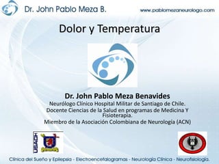 Dolor y Temperatura Dr. John Pablo Meza Benavides Neurólogo Clínico Hospital Militar de Santiago de Chile. Docente Ciencias de la Salud en programas de Medicina Y Fisioterapia. Miembro de la Asociación Colombiana de Neurología (ACN) 