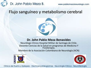 Flujo sanguíneo y metabolismo cerebral Dr. John Pablo Meza Benavides Neurólogo Clínico Hospital Militar de Santiago de Chile. Docente Ciencias de la Salud en programas de Medicina Y Fisioterapia. Miembro de la Asociación Colombiana de Neurología (ACN) 