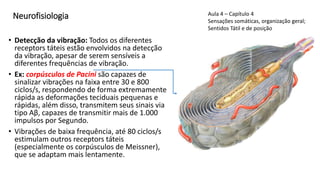 Neurofisiologia
• Detecção da vibração: Todos os diferentes
receptors táteis estão envolvidos na detecção
da vibração, apesar de serem sensíveis a
diferentes frequências de vibração.
• Ex: corpúsculos de Pacini são capazes de
sinalizar vibrações na faixa entre 30 e 800
ciclos/s, respondendo de forma extremamente
rápida as deformações teciduais pequenas e
rápidas, além disso, transmitem seus sinais via
tipo Aβ, capazes de transmitir mais de 1.000
impulsos por Segundo.
• Vibrações de baixa frequência, até 80 ciclos/s
estimulam outros receptors táteis
(especialmente os corpúsculos de Meissner),
que se adaptam mais lentamente.
Aula 4 – Capítulo 4
Sensações somáticas, organização geral;
Sentidos Tátil e de posição
 