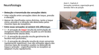 Neurofisiologia
• Detecção e transmissão das sensações táteis:
• Inter-relação entre sensações táteis de toque, pressão
e vibração.
• Apesar de classificadas como distintas, tanto o toque
como, pressão e a vibração são detectados pelos
mesmos tipos de receptores.
• Entre essas sensações só existem três diferenças:
• 1 – A sensação de toque resulta da estimulação de
receptores táteis localizados na pele ou em tecidos
imediatamente abaixo dela;
• 2 – A sensação de pressão resulta geralmente de
tecidos mais profundos;
• 3 – A sensação de vibração resulta de sinais sensoriais
rapidamente repetitivos, mas são utilizados alguns dos
mesmos tipos de receptors usados na detecção de
toque e pressão – especificamente os receptors se
adaptam muito rapidamente.
Aula 4 – Capítulo 4
Sensações somáticas, organização geral;
Sentidos Tátil e de posição
 