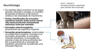 Neurofisiologia
• Os sentidos táteis envolvem os de toque,
pressão, vibração e cócegas, os sentidos
de posição envolvem os de postura
estática e de velocidade de movimento.
• Outras classificações de sensações
somáticas incluem ainda outras classes
não necessariamente mutuamente
exclusivas como por exemplo:
• Sensações exterorreceptivas:
provenientes da superfície corporal.
• Sensações proprioceptivas: relacionadas
ao estado físico corporal, incluídas aí as
sensações de posição, as sensações
músculo-tendíneas, as sensações de
pressão vindas de áreas profundas dos
pés e espacialmente a sensação de
equílibrio, geralmente considerada uma
sensação especial.
Aula 4 – Capítulo 4
Sensações somáticas, organização
geral; Sentidos Tátil e de posição
 