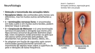 Neurofisiologia
• Detecção e transmissão das sensações táteis:
• Receptores táteis: são conhecidos pelo menos seis
diferentes, mas há muitos outros semelhantes a
eles.
• 1 – terminações nervosas livres -> encontradas
em toda a pele e em muitos outro tecidos, podem
detectar toque e pressão.
• 2 – Corpúsculo de Meissner -> é uma terminação
nervosa encapsulada e alongada que excita uma
fibra nervosa sensorial de grande diâmetro (tipo
Aβ). Estes receptores estão presentes na pele que
não possui pelos (chamada pele glabra), são
abundantes nas pontas dos dedos, lábios, etc...
• Se adaptam em fração de segundos após serem
estimulados (particularmente sensíveis ao
movimento de objetos leves sobre a superfície da
pele e vibrações de baixa frequência.
Aula 4 – Capítulo 4
Sensações somáticas, organização geral;
Sentidos Tátil e de posição
 