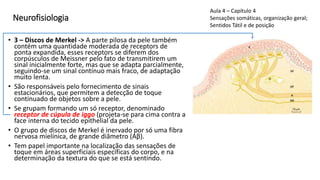 Neurofisiologia
• 3 – Discos de Merkel -> A parte pilosa da pele também
contém uma quantidade moderada de receptors de
ponta expandida, esses receptors se diferem dos
corpúsculos de Meissner pelo fato de transmitirem um
sinal inicialmente forte, mas que se adapta parcialmente,
seguindo-se um sinal contínuo mais fraco, de adaptação
muito lenta.
• São responsáveis pelo fornecimento de sinais
estacionários, que permitem a detecção de toque
continuado de objetos sobre a pele.
• Se grupam formando um só receptor, denominado
receptor de cúpula de iggo (projeta-se para cima contra a
face interna do tecido epithelial da pele.
• O grupo de discos de Merkel é inervado por só uma fibra
nervosa mielínica, de grande diâmetro (Aβ).
• Tem papel importante na localização das sensações de
toque em áreas superficiais específicas do corpo, e na
determinação da textura do que se está sentindo.
Aula 4 – Capítulo 4
Sensações somáticas, organização geral;
Sentidos Tátil e de posição
 