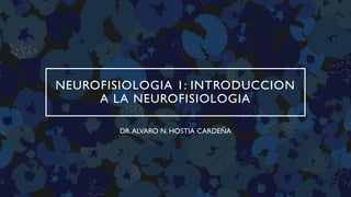 NEUROFISIOLOGIA 1: INTRODUCCION
A LA NEUROFISIOLOGIA
DR.ALVARO N. HOSTIA CARDEÑA
 