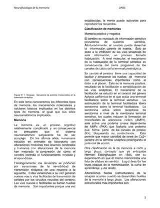 Neurofisiologia de la memoria                                                               UPDS



                                                                 establecidas, la mente puede activarlas para
                                                                 reproducir los recuerdos.
                                                                 Clasificación de memorias
                                                                 Memoria positiva y negativa
                                                                 El cerebro es inundado de información sensitiva
                                                                 procedente      de    nuestros          sentidos.
                                                                 Afortunadamente, el cerebro puede desechar
                                                                 la información carente de interés. Esto se
                                                                 debe a la inhibición de las vías sinápticas de
                                                                 esta información, un proceso llamado
                                                                 habituación. A nivel molecular, el mecanismo
                                                                 de la habituación de la terminal sensitiva es
                                                                 consecuencia del cierre progresivo de los
                                                                 canales de calcio de la terminal presináptica.
                                                                 En cambio el cerebro tiene una capacidad de
                                                                 facilitar y almacenar las huellas de memoria
                                                                 con consecuencias importantes como el
                                                                 dolor o el placer. Ésta es la memoria positiva,
                                                                 resultado de la facilitación o sensibilización de
                                                                 las vías sinápticas. El mecanismo de la
Figura N° 1. Sinapsis. Secuencia de eventos involucrados en la
                                                                 facilitación se estudió en el caracol del género
trasmisión sináptica.                                            Aplysia califórnica en el que actúa una terminal
                                                                 facilitadora sobre la terminal sensitiva. La
En este tema conoceremos los diferentes tipos                    estimulación de la terminal facilitadora libera
de memoria, los mecanismos moleculares y
                                                                 serotonina sobre la terminal facilitadora. La
celulares básicos implicados en los distintos                    serotonina actúa sobre receptores de
tipos de memoria, al igual que sus sitios
                                                                 serotonina a nivel de la membrana terminal
neuroanatómicos implicados.                                      sensitiva, los cuales inducen la formación de
Memoria                                                          monofasfato de adenosina cíclico (AMPc).
                                                                 este activa una proteína cinasa dependiente
La memoria es un proceso cognitivo
                                                                 de AMPc (PKA) que fosforila una proteína
relativamente complicado y en consecuencia
                                                                 que forma parte de los canales de potasio
se      presupone      que      el     sistema
                                                                 (K+), bloqueando su conductancia.            Esto
neuroanatómico subyacente ha de ser
                                                                 permite que mayor cantidad de iones de Ca2+
complejo. En los últimos años, numerosos
                                                                 penetre en la terminal sináptica prolongando el
estudios en animales de laboratorio con
                                                                 potencial de acción.
alteraciones mnésicas tras lesiones cerebrales
y humanos con alteraciones de la memoria                         Otra clasificación es la de memoria a corto y
han mejorado la compresión de cómo el                            largo plazo, concepto que ya anticipaba
cerebro controla el funcionamiento mnésico y                     Herman Ebbinghausen en 1885, con su
el aprendizaje.                                                  experimento en que él mismo memorizaba una
                                                                 lista de sílabas sin sentido. Logró describir las
Fisiológicamente, los recuerdos se producen
                                                                 leyes básicas de la memorización, la curva de
por variaciones de la sensibilidad de
                                                                 aprendizaje, y del olvido.
transmisión sináptica de una neurona a la
siguiente. Estas variaciones a su vez generan                    Alteraciones físicas (estructurales) de la
nuevas vías o vías facilitadas de transmisión de                 sinapsis ocurren cuando se desarrollan huellas
señales por los circuitos neurales del cerebro.                  de la memoria a largo plazo. Las alteraciones
Las vías nuevas o facilitadas se llaman huellas                  estructurales más importantes son:
de memoria. Son importantes porque una vez


                                                                                                                2
 