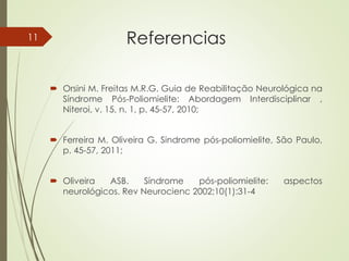 Referencias
 Orsini M. Freitas M.R.G. Guia de Reabilitação Neurológica na
Síndrome Pós-Poliomielite: Abordagem Interdisciplinar ,
Niteroi, v. 15, n. 1, p. 45-57, 2010;
 Ferreira M. Oliveira G. Sindrome pós-poliomielite, São Paulo,
p. 45-57, 2011;
 Oliveira ASB. Síndrome pós-poliomielite: aspectos
neurológicos. Rev Neurocienc 2002;10(1):31-4
11
 