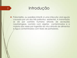 Introdução
 Poliomielite, ou paralisia infantil, é uma infecção viral aguda
causada por um dos três poliovírus existentes. A transmissão
se dá por contato humano através de secreções
nasofaringeas, contato com objetos contaminados e a
maioria das vezes por ingestão do vírus através de alimentos
e água contaminados com fezes de portadores.
2
 