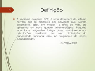 Definição
 A síndrome pós-pólio (SPP) é uma desordem do sistema
nervoso que se manifesta em indivíduos que tiveram
poliomielite, após, em média, 15 anos ou mais. Ela
apresenta um novo quadro sintomatológico: fraqueza
muscular e progressiva, fadiga, dores musculares e nas
articulações, resultando em uma diminuição da
capacidade funcional e/ou no surgimento de novas
incapacidades.
OLIVEIRA,2002
3
 