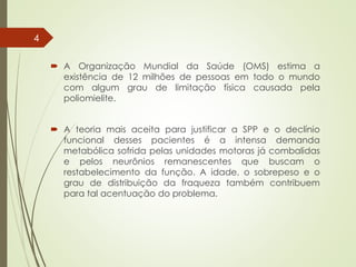  A Organização Mundial da Saúde (OMS) estima a
existência de 12 milhões de pessoas em todo o mundo
com algum grau de limitação física causada pela
poliomielite.
 A teoria mais aceita para justificar a SPP e o declínio
funcional desses pacientes é a intensa demanda
metabólica sofrida pelas unidades motoras já combalidas
e pelos neurônios remanescentes que buscam o
restabelecimento da função. A idade, o sobrepeso e o
grau de distribuição da fraqueza também contribuem
para tal acentuação do problema.
4
 