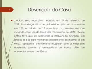Descrição do Caso
 J.M.A.N., sexo masculino, nascido em 27 de setembro de
1961, teve diagnostico de poliomielite após seu nascimento
em 196, na idade de 18 anos teve os primeiros sintomas
iniciando com perda lenta dos movimento de MMII. Desde
então teve que ser submetido a intervenção cirúrgica em
ambos os pés para melhor posicionamento do mesmo, já em
MMSS apresenta atrofiamento muscular com as mãos sem
apreensão palmar e desequilíbrio de tronco além de
apresentar edema periféricos.
7
 