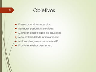 Objetivos
 Preservar o tônus muscular;
 Restaurar posturas fisiológicas;
 Melhorar capacidade de equilíbrio;
 Manter flexibilidade articular ideal;
 Melhorar força muscular de MMSS;
 Promover melhor bem estar ;
8
 