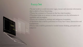 In real world we could encounter vague, inexact and uncertain information
that is called as Fuzzy Knowledge.
Fuzzy Set contracts to Classical set that has crisp boundary.
Fuzziness helps us to answer to many questions even the information is
unreliable and incomplete.
Fuzzy set is defined by unsharp and ambiguous boundaries.
Operations that could be performed on Fuzzy Sets Union, Intersection and
Complement.
Fuzzy rules could be generated to model human thinking, perception and
judgment.
Fuzzy Set
 