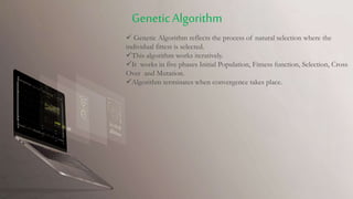  Genetic Algorithm reflects the process of natural selection where the
individual fittest is selected.
This algorithm works iteratively.
It works in five phases Initial Population, Fitness function, Selection, Cross
Over and Mutation.
Algorithm terminates when convergence takes place.
GeneticAlgorithm
 