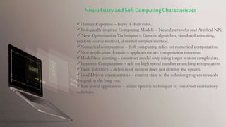 Human Expertise – fuzzy if-then rules.
Biologically inspired Computing Models – Neural networks and Artifical NN.
 New Optimization Techniques – Genetic algorithm, simulated annealing,
random search method, downhill simplex method.
Numerical computation – Soft computing relies on numerical computation.
New application domain – applications are computation intensive.
Model free learning – construct model only using target system sample data.
Intensive Computation – rely on high speed number crunching computation
Fault Tolerance – deletion of neuron does not destroy the system.
Goal Driven characteristics – current state to the solution progress towards
the goal in the long run.
Real world application – utilize specific techniques to construct satisfactory
solutions.
Neuro Fuzzy and Soft ComputingCharacteristics
 