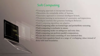 Emerging approach to incorporate learning.
Resembles the remarkable ability of humans.
Innovative approach to construct Intelligent System.
Promotes learning in environment of uncertainty and imprecision.
Intelligent machine that generates Intelligent Behavior.
Soft Computing algorithms are adaptive.
Soft Computing relies on formal logic and probabilistic reasoning.
Soft computing is stochastic in nature.
Soft computing works on ambiguous and noisy data.
Soft computing can perform parallel computations.
It can deal with issues consisting of non-statistical data.
It can form equations based on a range of overlapping values instead of
those with hard boundaries.
Soft Computing
 