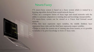 A neuro-fuzzy system is based on a fuzzy system which is trained by a
learning algorithm derived from neural network theory.
They are a synergistic fusion of fuzzy logic and neural networks with the
ability to automate adaptation to training data and knowledge interpretability.
A neuro-fuzzy system can be viewed as a 3-layer feed forward neural
network.
The first layer represents input variables, the middle (hidden) layer
represents fuzzy rules and the third layer represents output variables.
Helps to create the system out of training data from scratch, as it is possible
to initialize it by prior knowledge in form of fuzzy rules.
NeuroFuzzy
 