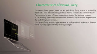 A neuro-fuzzy system based on an underlying fuzzy system is trained by
means of a data-driven learning method derived from neural network theory.
represented as a set of fuzzy rules at any time of the learning process
The learning procedure is constrained to ensure the semantic properties of
the underlying fuzzy system.
A neuro-fuzzy system approximates a n-dimensional unknown function
which is partly represented by training examples
CharacteristicsofNeuroFuzzy
 