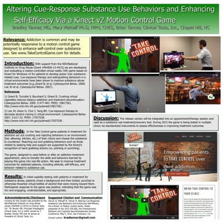 Methods: In the Take Control game patients in treatment for
addiction act out crushing and rejecting behaviors in an environment
(bar, alleyway, kitchen, etc.) of their choice and choose the substance
to counteract. Reaching out and grabbing behaviors such as those
related to seeking help and support are supported by the Kinect's
recognition of hand grabbing actions (vs. pointing or punching).
The game, designed to used before or after an addiction treatment
appointment, aims to transfer the skills and behaviors learned by
playing this game into real-life action. We seek to improve treatment
outcomes for addicted patients, including attitude, self-efficacy, and
behavior related to substance use.
Discussion: The release version will be integrated into an appointment/therapy session and
used as a substance use treatment/recovery tool. During 2015 the game is being tested in multiple
clinics via standardized instruments to assess effectiveness in improving treatment outcomes.
Altering Cue-Response Substance Use Behaviors and EnhancingAltering Cue-Response Substance Use Behaviors and Enhancing
Self-Efficacy Via a Kinect v2 Motion Control GameSelf-Efficacy Via a Kinect v2 Motion Control Game
Bradley Tanner, MD, Mary Metcalf Ph.D, MPH, CHES, Brian Tanner, Clinical Tools, Inc., Chapel Hill, NCBradley Tanner, MD, Mary Metcalf Ph.D, MPH, CHES, Brian Tanner, Clinical Tools, Inc., Chapel Hill, NC
Acknowledgments/Disclosure
Introduction: With support from the NIH/National
Institute on Drug Abuse (Grant #N44DA-13-4415) we are developing
and evaluating a motion-controlled virtual reality (VR) game based on
Kinect for Windows v2 for patients to develop power over substance-
related cues. Cue-exposure therapy and extinguishing behaviors in a
virtual environments have been shown to improve substance abuse
treatment outcomes (e.g.,Girard B, et al, Cyberpsychol Behav. 2009;
Lee JH et al, Cyberpsychol Behav. 2007).
References
1) Girard B, Turcotte V, Bouchard S, Girard B. Crushing virtual
cigarettes reduces tobacco addiction and treatment discontinuation.
Cyberpsychol Behav. 2009. 5:477-483. PMID: 19817561.
http://www.ncbi.nlm.nih.gov/pubmed/19817561 .
2) Lee JH, Kwon H, Choi J, Yang BH. Cue-exposure therapy to
decrease alcohol craving in virtual environment. Cyberpsychol Behav.
2007. 5:617-23. PMID: 17927528.
http://www.ncbi.nlm.nih.gov/pubmed/17927528 .
Suggested Citation and Communication
Relevance: Addiction is common and may be
potentially responsive to a motion control game
designed to enhance self-control over substance
use. See www.TakeControlGame.com for details.
Tanner B, Metcalf M, Tanner B. Altering Cue-Response
Substance Use Behaviors and Enhancing Self-Efficacy
Via a Kinect v2 Motion Control Game. Poster
presented at the 2015 ESCoNS, the Entertainment
Software and Cognitive Neurotherapeutics Society
Conference, May 5, 2015, San Francisco, CA.
Contact author: bradtanner@gmail.com
Funding for this project was provided by the
NIH/National Institute on Drug Abuse
(Grant #N44DA-13-4415) to Clinical Tools,
Inc. TB Tanner, MD, Principal Investigator.
Clinical Tools, Inc is 100% owned by T.
Bradley Tanner, MD and he serves as
President of Clinical Tools, Inc.
Results: In initial usability testing with patients in treatment for
substance abuse, patients chose a background and then kicked, punched or
otherwise thwarted virtual bottles of alcohol that were moving toward them.
Participants response to the game was positive, indicating that the game was
fun and engaging, understandable, and appropriate.
 