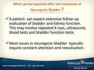 What can be expected after the treatment of
Neurogenic Bladder ?
A patient can expect extensive follow-up
evaluation of bladder and kidney function.
This may involve repeated X-rays, ultrasound,
blood tests and bladder function tests.
Most issues in neurogenic bladder typically
require constant attention and reevaluation.
 
