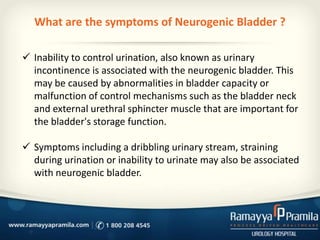 What are the symptoms of Neurogenic Bladder ?
 Inability to control urination, also known as urinary
incontinence is associated with the neurogenic bladder. This
may be caused by abnormalities in bladder capacity or
malfunction of control mechanisms such as the bladder neck
and external urethral sphincter muscle that are important for
the bladder's storage function.
 Symptoms including a dribbling urinary stream, straining
during urination or inability to urinate may also be associated
with neurogenic bladder.
 