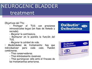 NEUROGENIC BLADDER
treatment
Objetivos del Tto:
- Proteger el TUS con presiones
intravesicales bajas (en fase de llenado y
vaciado).
- Mejorar la continencia.
- Restaurar en lo posible la función del
TUI.
- Mejorar la calidad de vida.
• Modalidades de tratamiento: hay que
individualizar para cada caso. Pueden
combinarse.
- Ttos conservadores.
- Ttos mínimamente invasivos.
- Ttos quirúrgicos: sólo ante el fracaso de
los tratamientos anteriores.
 