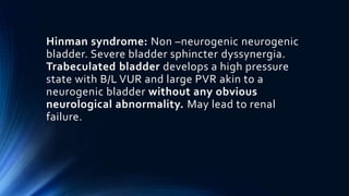 Hinman syndrome: Non –neurogenic neurogenic
bladder. Severe bladder sphincter dyssynergia.
Trabeculated bladder develops a high pressure
state with B/L VUR and large PVR akin to a
neurogenic bladder without any obvious
neurological abnormality. May lead to renal
failure.
 