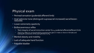 Physical exam
• Perineal sensation (pudendal afferent limb)
• Anal sphinctor tone (distinguish suprasacral-increased/ sacral lesion-
reduced)
• Lower extremeity spasticity
• Bulbocavernosus reflex
• Test integrity of sacral micturition center S2-4, pudental afferent/efferent limb
• The S2 S4 reflex arc can be elicited by squeezing the glans in males or clitoris in females and
looking for contraction of the anal sphincter S2-S4
• Morbid obesity and mobility
• Lack of adequate hand function
• Palpable bladder
 
