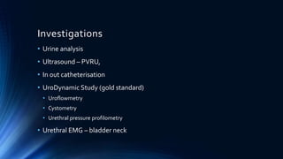 Investigations
• Urine analysis
• Ultrasound – PVRU,
• In out catheterisation
• UroDynamic Study (gold standard)
• Uroflowmetry
• Cystometry
• Urethral pressure profilometry
• Urethral EMG – bladder neck
 