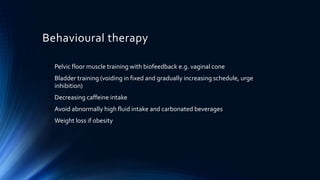 Behavioural therapy
• Pelvic floor muscle training with biofeedback e.g. vaginal cone
• Bladder training (voiding in fixed and gradually increasing schedule, urge
inhibition)
• Decreasing caffeine intake
• Avoid abnormally high fluid intake and carbonated beverages
• Weight loss if obesity
 
