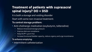 Treatment of patients with suprasacral
spinal injury? DO + DSD
It is both a storage and voiding disorder
Start with some non-invasive treatment:
To control storage problem:
• Anti-cholinergic medication (oxybutynin, tolterodine)
• Reduce intravescial storage pressure
• Improve detrusor compliance
• Keep DLPP <40cm H20
• Increase functional bladder capacity, reduce urgency and urge incontinence
To enhance emptying:
• Intermittent catheterization
 