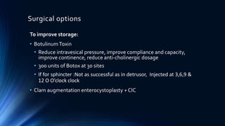 Surgical options
To improve storage:
• BotulinumToxin
• Reduce intravesical pressure, improve compliance and capacity,
improve continence, reduce anti-cholinergic dosage
• 300 units of Botox at 30 sites
• If for sphincter :Not as successful as in detrusor, Injected at 3,6,9 &
12 O O’clock clock
• Clam augmentation enterocystoplasty + CIC
 
