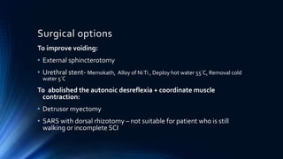 Surgical options
To improve voiding:
• External sphincterotomy
• Urethral stent- Memokath, Alloy of NiTi , Deploy hot water 55°C, Removal cold
water 5°C
To abolished the autonoic desreflexia + coordinate muscle
contraction:
• Detrusor myectomy
• SARS with dorsal rhizotomy – not suitable for patient who is still
walking or incomplete SCI
 