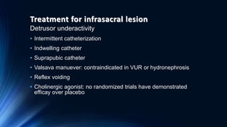 Treatment for infrasacral lesion
Detrusor underactivity
• Intermittent catheterization
• Indwelling catheter
• Suprapubic catheter
• Valsava manuever: contraindicated in VUR or hydronephrosis
• Reflex voiding
• Cholinergic agonist: no randomized trials have demonstrated
efficay over placebo
 