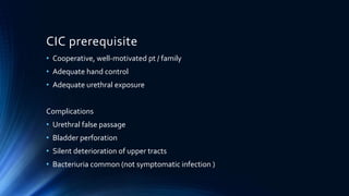 CIC prerequisite
• Cooperative, well-motivated pt / family
• Adequate hand control
• Adequate urethral exposure
Complications
• Urethral false passage
• Bladder perforation
• Silent deterioration of upper tracts
• Bacteriuria common (not symptomatic infection )
 