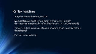 Reflex voiding
• SCI / diseases with neurogenic DO
• Manual stimulation of certain areas within sacral / lumbar
dermatomes may provoke reflex bladder contraction (Wein 1988)
• Triggers: pulling skin / hair of pubis, scrotum, thigh; squeeze clitoris,
digital rectal
• Form of timed voiding
 