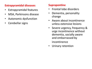 Extrapyramidal diseases
• Extrapyramidal features
• MSA, Parkinsons disease
• Autonomic dysfunction
• Cerebellar signs
Suprapontine
• Frontal lobe disorders
• Dementia, personality
change
• Aware about incontinence
unless extensive lesions
• Severe urgency, frequency &
urge incontinence without
dementia, socially aware
and embarrassed by
incontinence
• Urinary retention
 