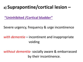 a) Suprapontine/cortical lesion –
“Uninhibited /Cortical bladder”
Severe urgency, frequency & urge incontinence
with dementia – incontinent and inappropriate
voiding
without dementia- socially aware & embarrassed
by their incontinence.
 