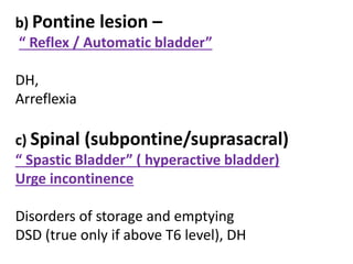 b) Pontine lesion –
“ Reflex / Automatic bladder”
DH,
Arreflexia
c) Spinal (subpontine/suprasacral)
“ Spastic Bladder” ( hyperactive bladder)
Urge incontinence
Disorders of storage and emptying
DSD (true only if above T6 level), DH
 