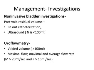 Management- Investigations
Noninvasive bladder investigations-
Post void residual volume –
• In out catheterization,
• Ultrasound ( N is <100ml)
Uroflowmetry-
• Voided volume ( >100ml)
• Maximal flow, maximal and average flow rate
(M > 20ml/sec and F > 15ml/sec)
 