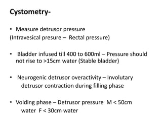 Cystometry-
• Measure detrusor pressure
(Intravesical presure – Rectal pressure)
• Bladder infused till 400 to 600ml – Pressure should
not rise to >15cm water (Stable bladder)
• Neurogenic detrusor overactivity – Involutary
detrusor contraction during filling phase
• Voiding phase – Detrusor pressure M < 50cm
water F < 30cm water
 