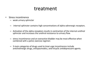 treatment
• Stress incontinence
– weak urinary sphincter
– internal sphincter contains high concentrations of alpha-adrenergic receptors.
– Activation of the alpha-receptors results in contraction of the internal urethral
sphincter and increases the urethral resistance to urinary flow.
– stress incontinence and an overactive bladder may be most effective when
combined with a pelvic exercise regimen
– 3 main categories of drugs used to treat urge incontinence include
anticholinergic drugs, antispasmodics, and tricyclic antidepressant agents.
 