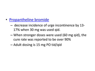 • Propantheline bromide
– decrease incidence of urge incontinence by 13-
17% when 30 mg was used qid.
– When stronger doses were used (60 mg qid), the
cure rate was reported to be over 90%
– Adult dosing is 15 mg PO tid/qid
 
