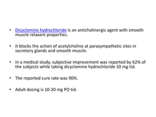 • Dicyclomine hydrochloride is an anticholinergic agent with smooth
muscle relaxant properties.
• It blocks the action of acetylcholine at parasympathetic sites in
secretory glands and smooth muscle.
• In a medical study, subjective improvement was reported by 62% of
the subjects while taking dicyclomine hydrochloride 10 mg tid.
• The reported cure rate was 90%.
• Adult dosing is 10-20 mg PO tid.
 