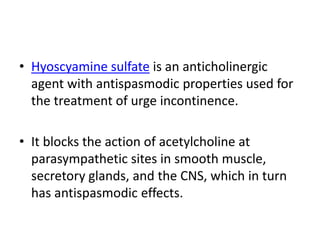 • Hyoscyamine sulfate is an anticholinergic
agent with antispasmodic properties used for
the treatment of urge incontinence.
• It blocks the action of acetylcholine at
parasympathetic sites in smooth muscle,
secretory glands, and the CNS, which in turn
has antispasmodic effects.
 